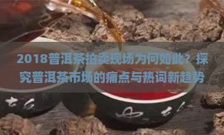 2018普洱茶拍卖现场为何如此？探究普洱茶市场的痛点与热词新趋势！