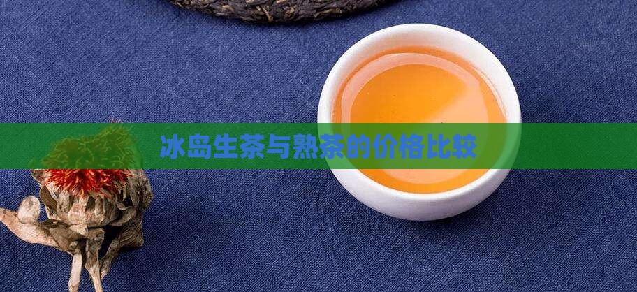 冰岛生茶与熟茶的价格比较