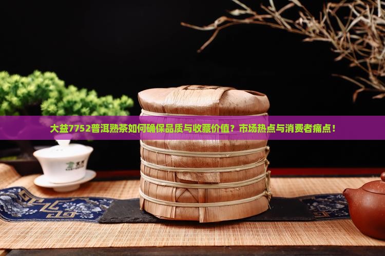 大益7752普洱熟茶如何确保品质与收藏价值？市场热点与消费者痛点！