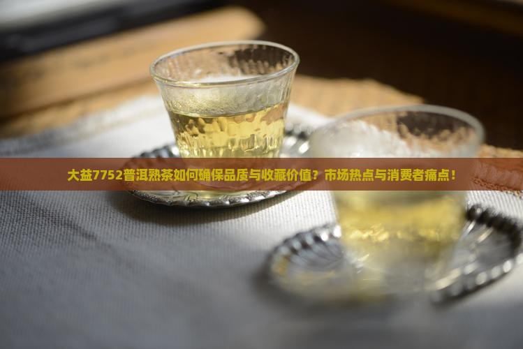 大益7752普洱熟茶如何确保品质与收藏价值？市场热点与消费者痛点！