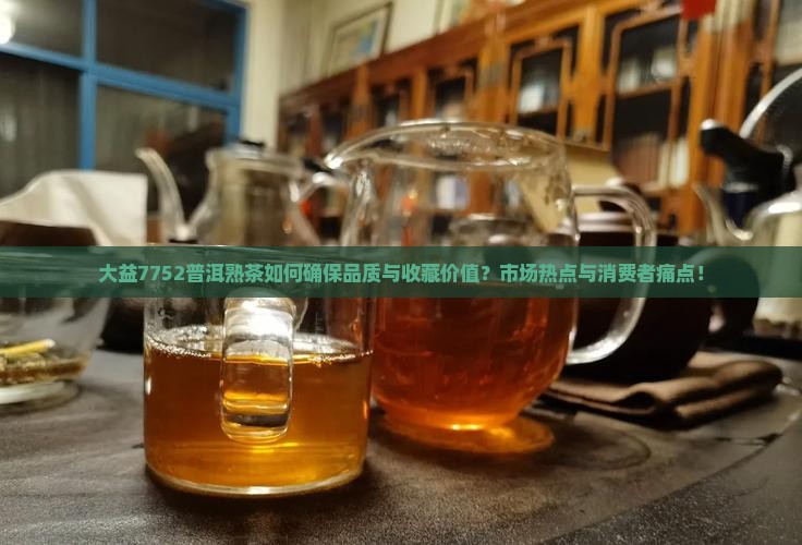 大益7752普洱熟茶如何确保品质与收藏价值？市场热点与消费者痛点！