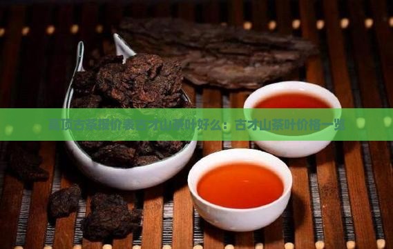 高顶古茶报价表古才山茶叶好么：古才山茶叶价格一览