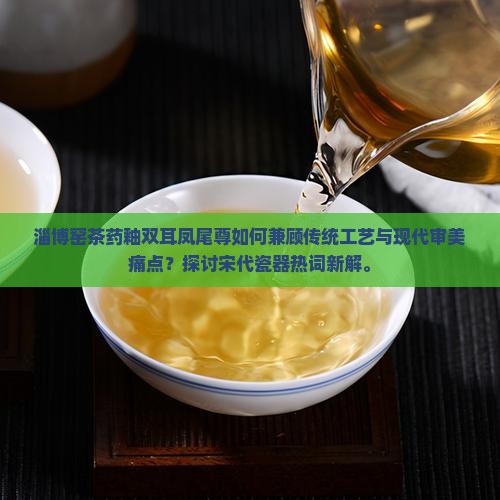 淄博窑茶药釉双耳凤尾尊如何兼顾传统工艺与现代审美痛点？探讨宋代瓷器热词新解。