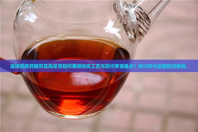淄博窑茶药釉双耳凤尾尊如何兼顾传统工艺与现代审美痛点？探讨宋代瓷器热词新解。