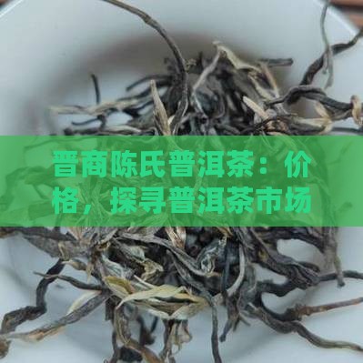 晋商陈氏普洱茶：价格，探寻普洱茶市场价值