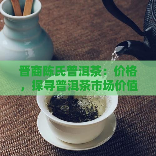 晋商陈氏普洱茶：价格，探寻普洱茶市场价值
