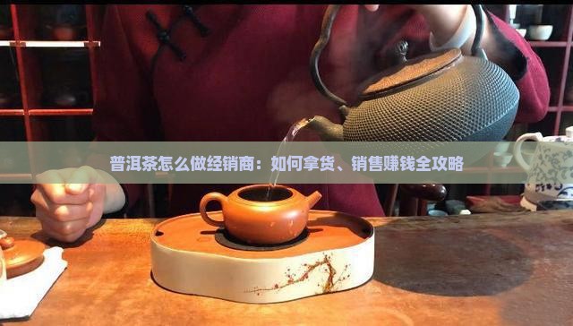 普洱茶怎么做经销商：如何拿货、销售赚钱全攻略