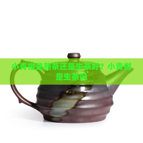小青柑是熟茶还是生茶好？小青柑是生茶吗