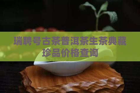 瑞聘号古茶普洱茶生茶典藏珍品价格查询