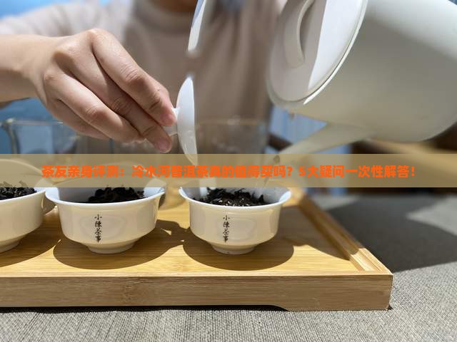 茶友亲身评测：冷水河普洱茶真的值得买吗？5大疑问一次性解答！