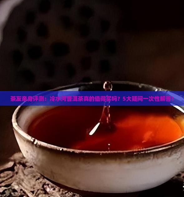 茶友亲身评测：冷水河普洱茶真的值得买吗？5大疑问一次性解答！