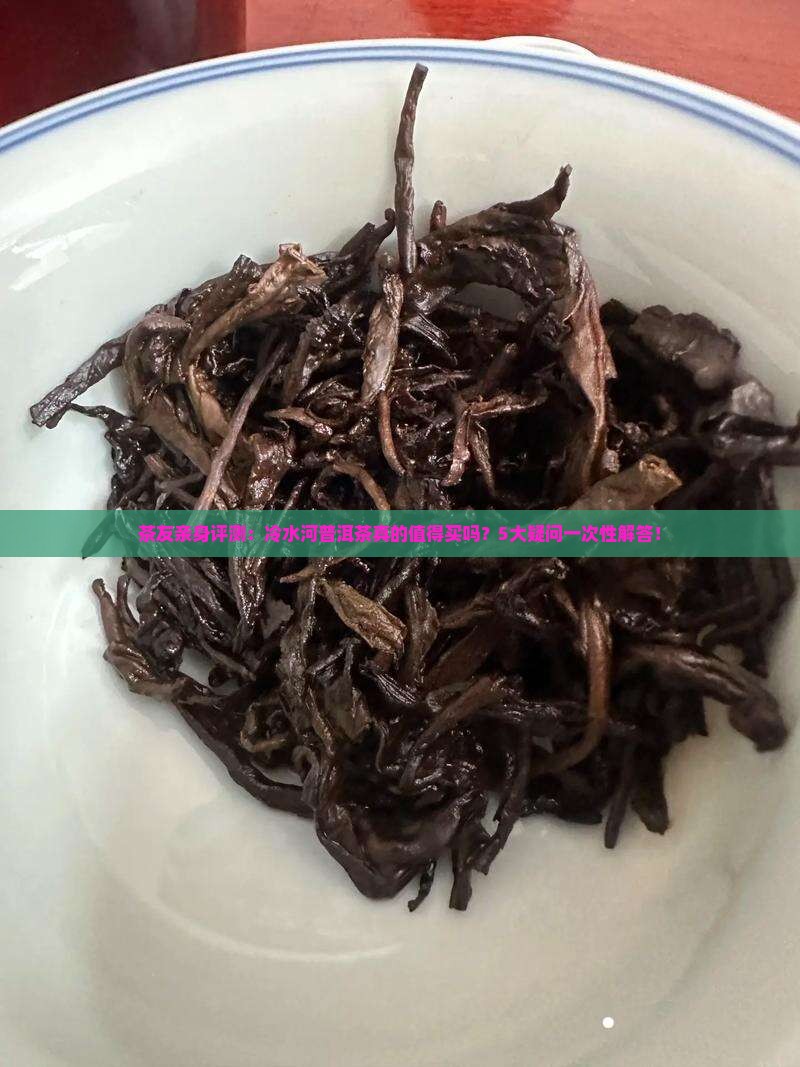 茶友亲身评测：冷水河普洱茶真的值得买吗？5大疑问一次性解答！