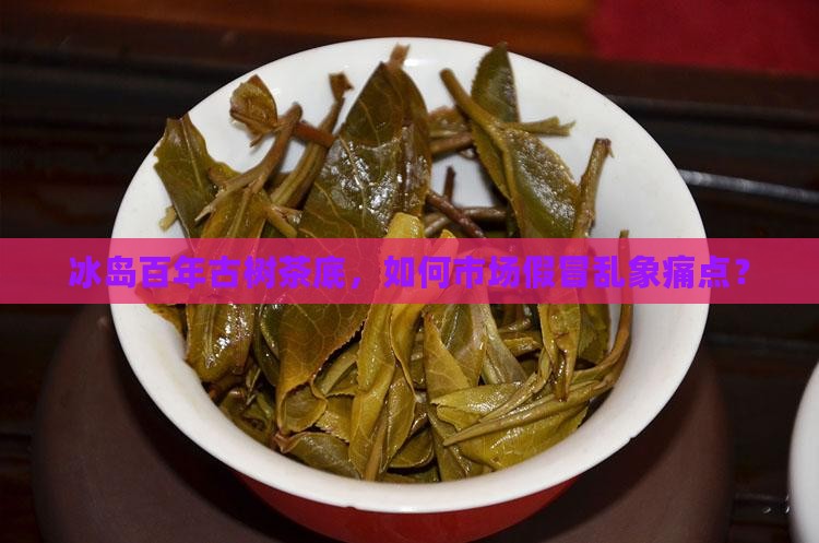 冰岛百年古树茶底，如何市场假冒乱象痛点？
