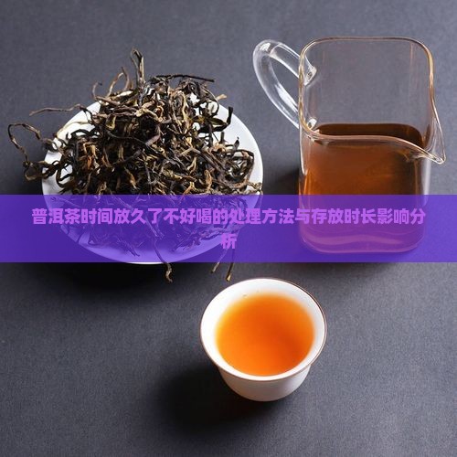 普洱茶时间放久了不好喝的处理方法与存放时长影响分析