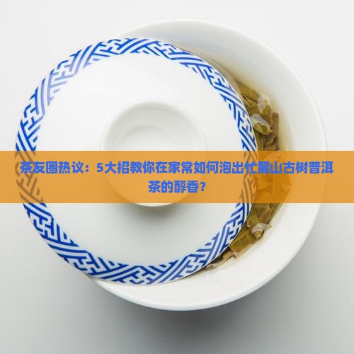 茶友圈热议：5大招教你在家常如何泡出忙麓山古树普洱茶的醇香？