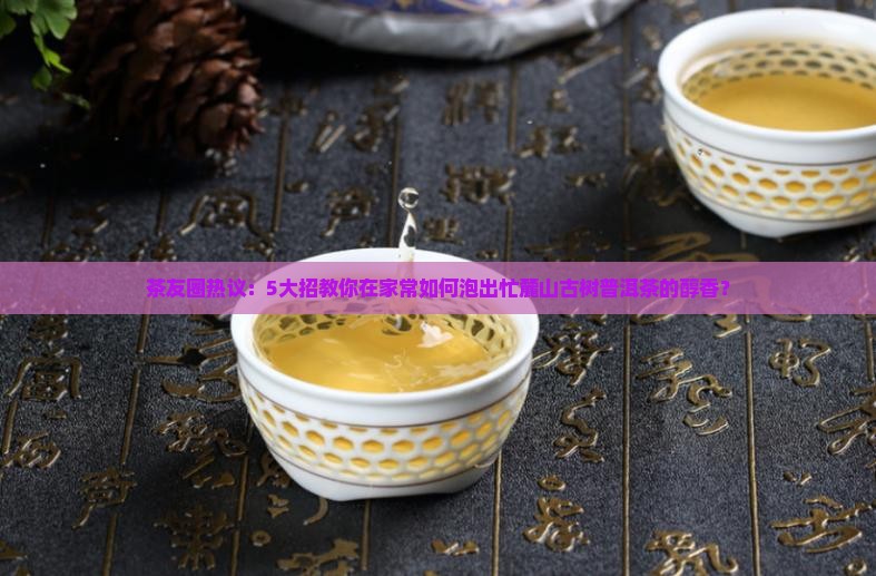 茶友圈热议：5大招教你在家常如何泡出忙麓山古树普洱茶的醇香？