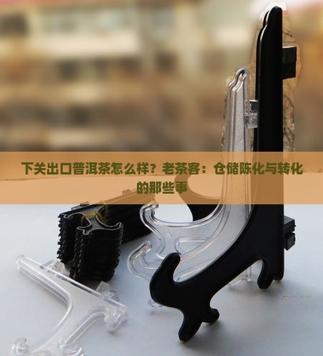 下关出口普洱茶怎么样？老茶客：仓储陈化与转化的那些事