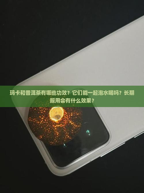 玛卡和普洱茶有哪些功效？它们能一起泡水喝吗？长期服用会有什么效果？