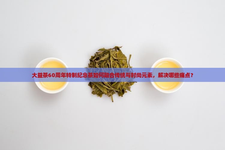 大益茶60周年特制纪念茶如何融合传统与时尚元素，解决哪些痛点？