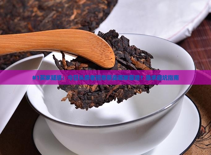 #1买家疑惑：今日头条老班章茶卖哪家靠谱？急求避坑指南