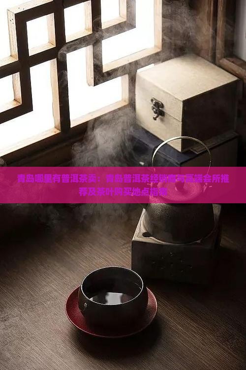 青岛哪里有普洱茶卖：青岛普洱茶经销商与高端会所推荐及茶叶购买地点指南