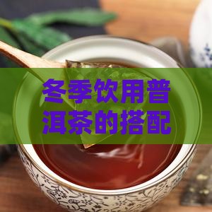 冬季饮用普洱茶的搭配与适宜食材有哪些？