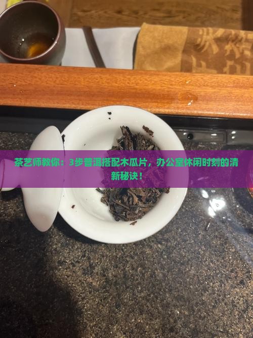 茶艺师教你：3步普洱搭配木瓜片，办公室休闲时刻的清新秘诀！
