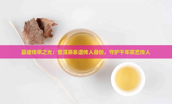 基诺传承之光：普洱茶非遗传人身份，守护千年茶艺传人