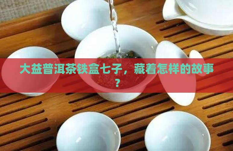 大益普洱茶铁盒七子，藏着怎样的故事？