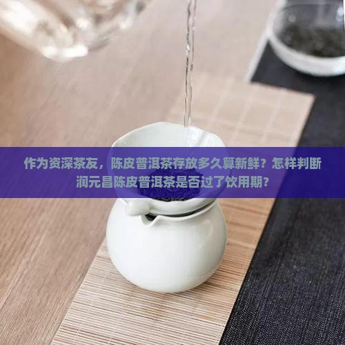 作为资深茶友，陈皮普洱茶存放多久算新鲜？怎样判断润元昌陈皮普洱茶是否过了饮用期？