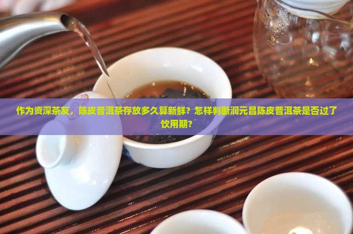 作为资深茶友，陈皮普洱茶存放多久算新鲜？怎样判断润元昌陈皮普洱茶是否过了饮用期？