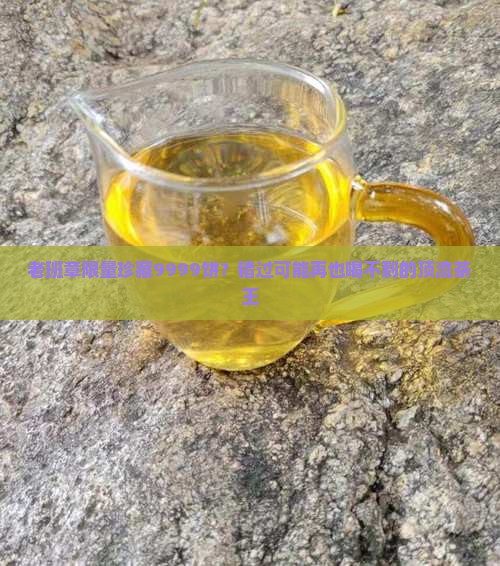 老班章限量珍藏9999饼？错过可能再也喝不到的顶流茶王