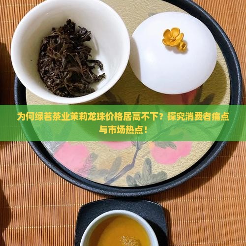 为何绿茗茶业茉莉龙珠价格居高不下？探究消费者痛点与市场热点！