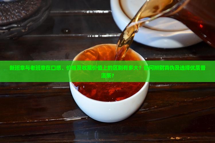 新班章与老班章在口感、价格及收藏价值上的区别有多大？如何辨别真伪及选择优质普洱茶？
