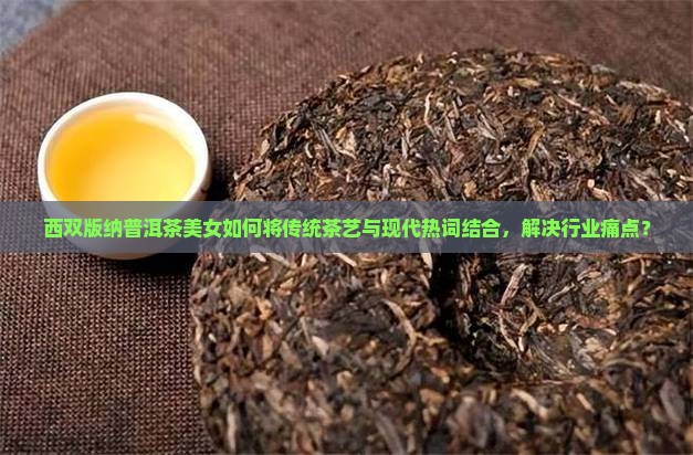 西双版纳普洱茶美女如何将传统茶艺与现代热词结合，解决行业痛点？