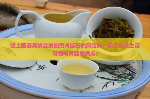晚上喝茶真的会增加患肾结石的风险吗？探讨现代生活习惯与肾健康痛点！