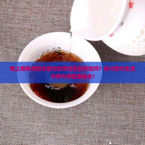 晚上喝茶真的会增加患肾结石的风险吗？探讨现代生活习惯与肾健康痛点！