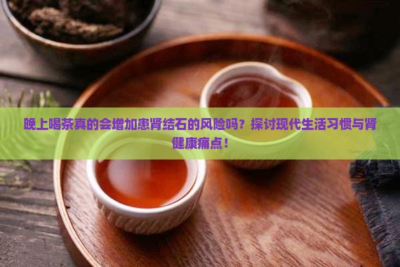 晚上喝茶真的会增加患肾结石的风险吗？探讨现代生活习惯与肾健康痛点！