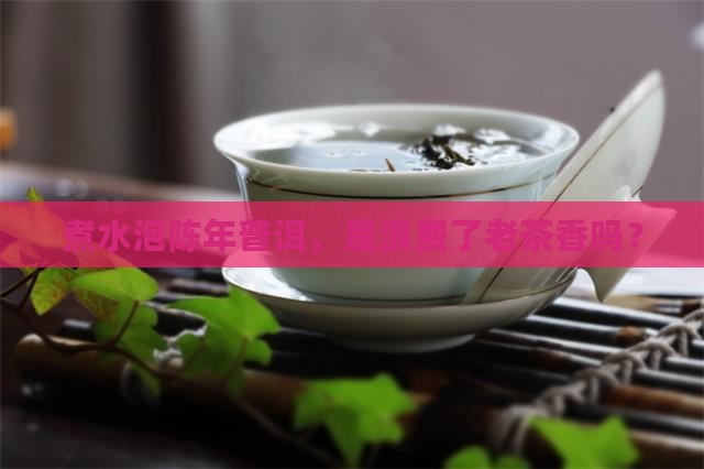 煮水泡陈年普洱，是浪费了老茶香吗？