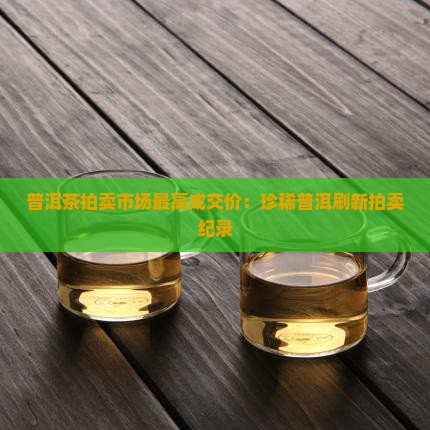 普洱茶拍卖市场最高成交价：珍稀普洱刷新拍卖纪录
