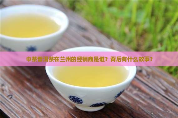 中茶普洱茶在兰州的经销商是谁？背后有什么故事？