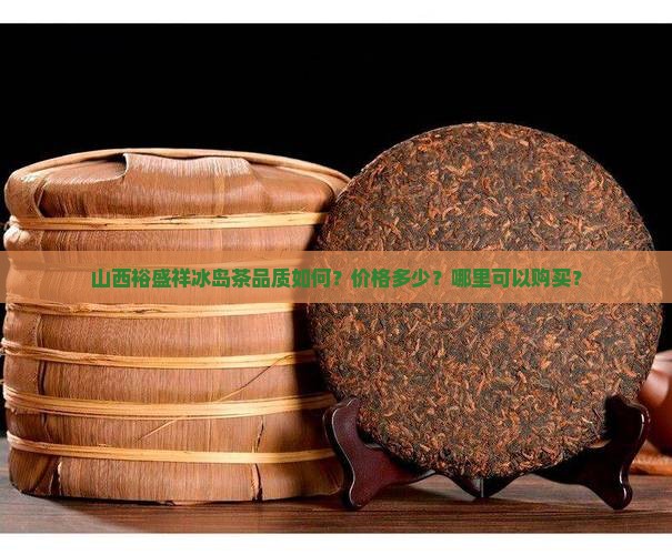 山西裕盛祥冰岛茶品质如何？价格多少？哪里可以购买？