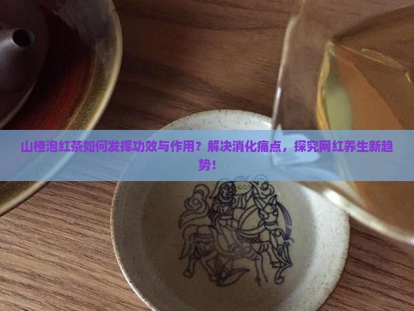 山楂泡红茶如何发挥功效与作用？解决消化痛点，探究网红养生新趋势！