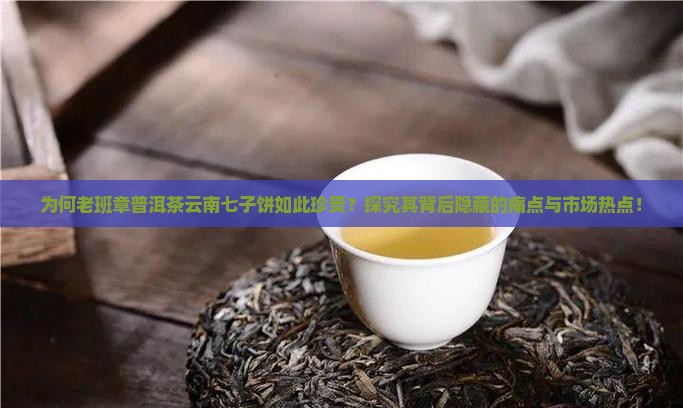 为何老班章普洱茶云南七子饼如此珍贵？探究其背后隐藏的痛点与市场热点！