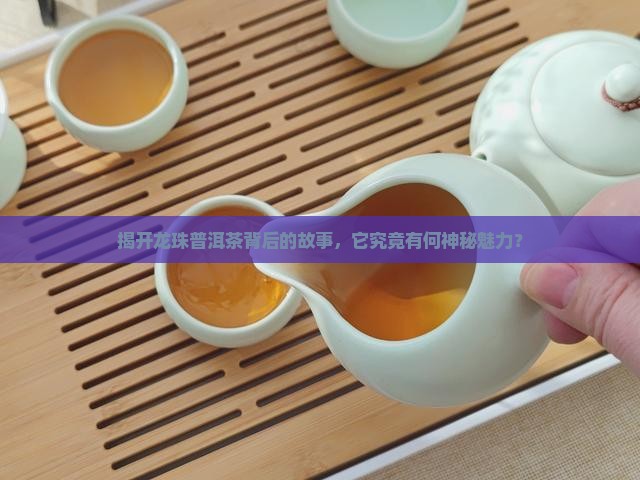 揭开龙珠普洱茶背后的故事，它究竟有何神秘魅力？