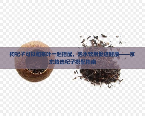 枸杞子可以和茶叶一起搭配，泡水饮用促进健康——京东精选杞子搭配指南