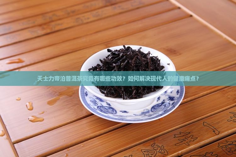 天士力帝泊普洱茶究竟有哪些功效？如何解决现代人的健康痛点？
