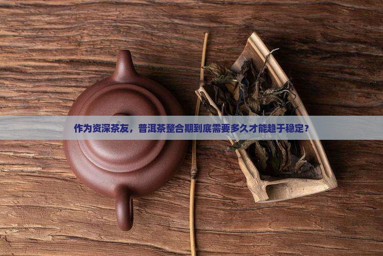 作为资深茶友，普洱茶整合期到底需要多久才能趋于稳定？