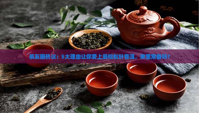 茶友圈热议：5大理由让你爱上曼松松针普洱，家里常备吗？
