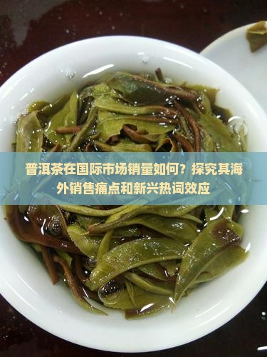 普洱茶在国际市场销量如何？探究其海外销售痛点和新兴热词效应